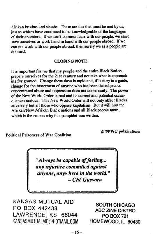 Afrikan brothas and sistahs. These are ties that must be met by us, just as whites have continued to be knowledgeable of the languages of their ancestors. If we can’t communicate with our people, we can’t save ourselves or work hand in hand with our people abroad. If we can not work with our people abroad, then surely we as a people are doomed.  CCLOSING NOTE  Itis important for me that my people and the entire Black Nation prepare ourselves for the 215t century and not take what is approach- ing for granted. Change these days is rapid and, if history is a guide, change for the betterment of anyone who has been the subject of concentrated abuse and oppression does not come easily. The power of the New World Order is real and its current and potential conse- quences serious. This New World Order will not only affect Blacks adversely but all those who oppose apitalism. But it will hurt the Afrikan/New Afrikan Black nations and all Black people more, which is the reason why this pamphlet was written.  blica Political Prisoners of War Coalition © PPWC publications  "Always be capable of feeling... any injustice committed against  anyone, anywhere in the world."  KANSAS MUTUAL AID SOUTH CHICAGO PO BOX 442438 ABC ZINE DISTRO LAWRENCE, KS 66044 PO BOX 721 KANSASMUTUALAID@HOTMAILCOM ~ HOMEWOOD, IL 60430  ~15- 